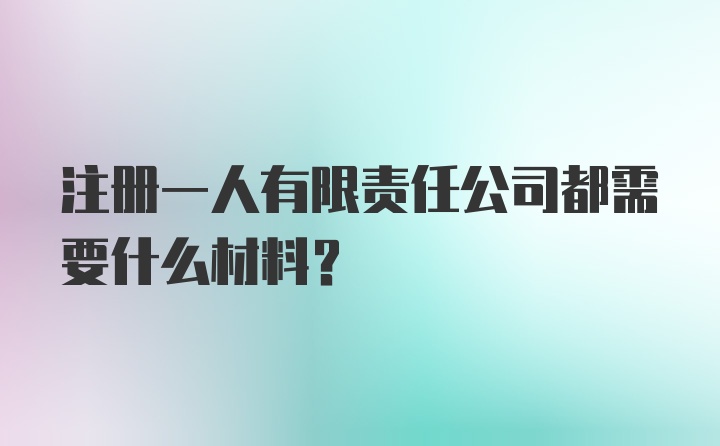 注册一人有限责任公司都需要什么材料？