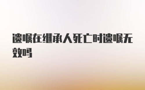 遗嘱在继承人死亡时遗嘱无效吗