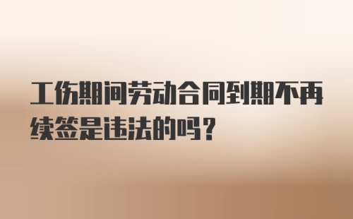 工伤期间劳动合同到期不再续签是违法的吗？