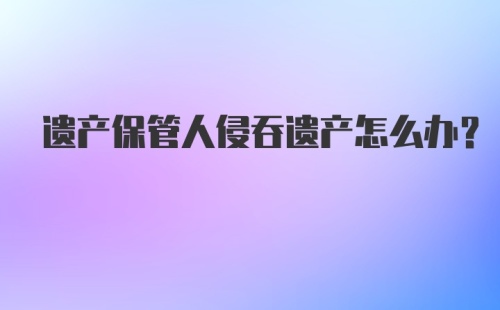 遗产保管人侵吞遗产怎么办?