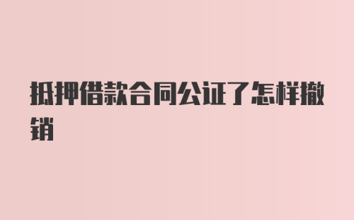 抵押借款合同公证了怎样撤销