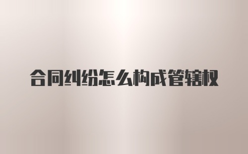 合同纠纷怎么构成管辖权