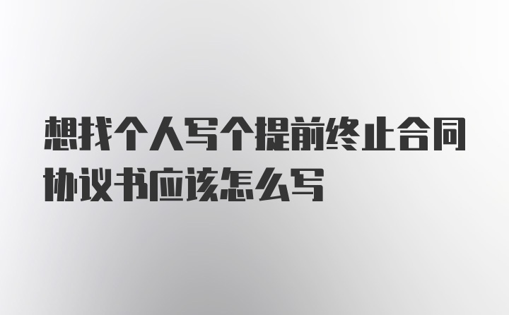 想找个人写个提前终止合同协议书应该怎么写