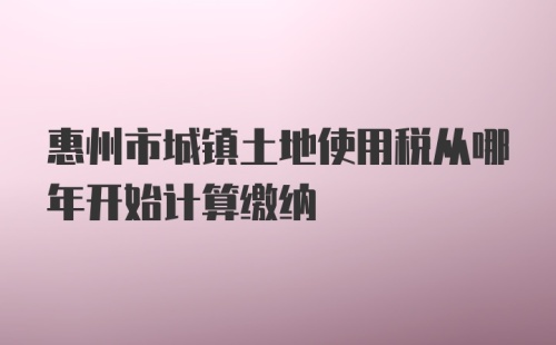 惠州市城镇土地使用税从哪年开始计算缴纳