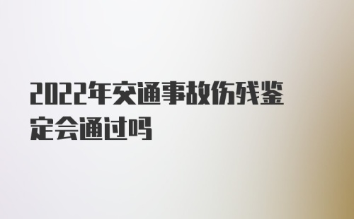 2022年交通事故伤残鉴定会通过吗