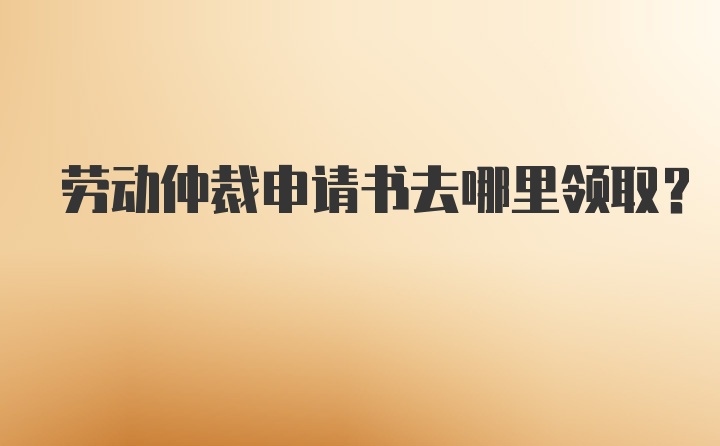 劳动仲裁申请书去哪里领取？