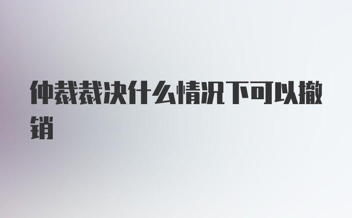 仲裁裁决什么情况下可以撤销