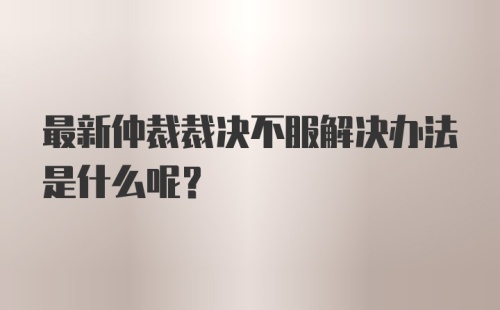 最新仲裁裁决不服解决办法是什么呢？