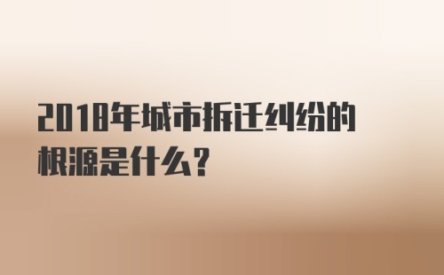 2018年城市拆迁纠纷的根源是什么？