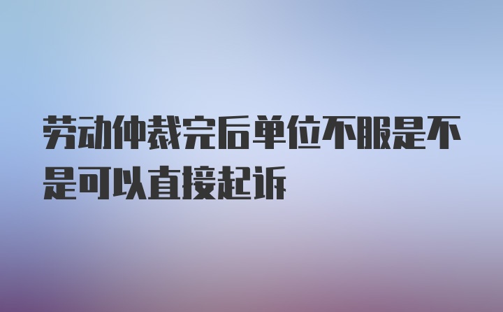 劳动仲裁完后单位不服是不是可以直接起诉