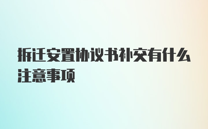 拆迁安置协议书补交有什么注意事项