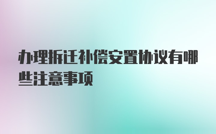 办理拆迁补偿安置协议有哪些注意事项