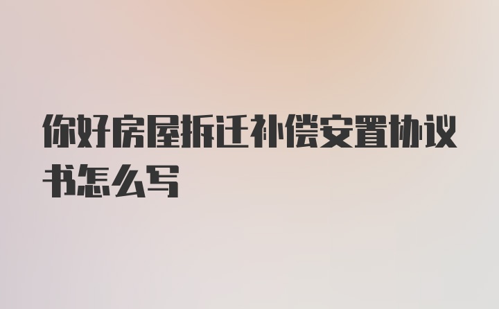 你好房屋拆迁补偿安置协议书怎么写