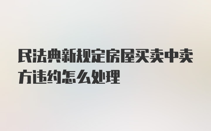 民法典新规定房屋买卖中卖方违约怎么处理