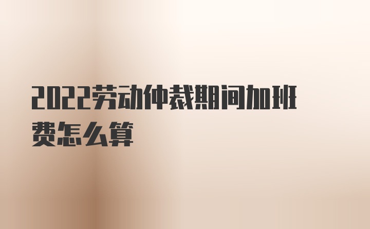 2022劳动仲裁期间加班费怎么算