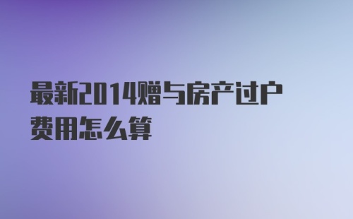 最新2014赠与房产过户费用怎么算