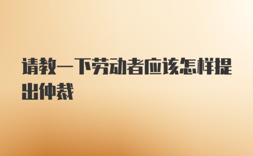 请教一下劳动者应该怎样提出仲裁