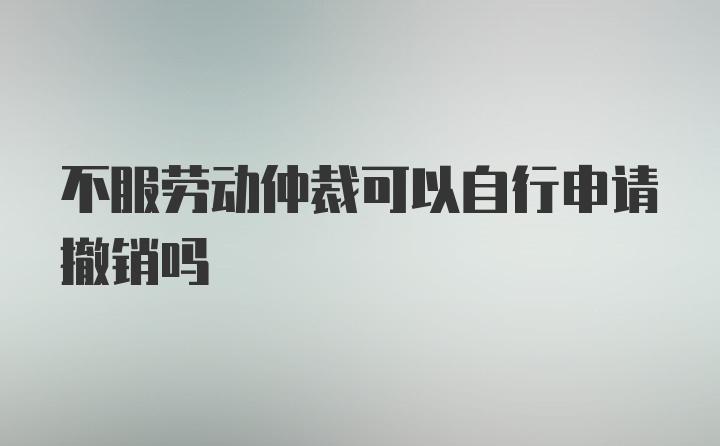 不服劳动仲裁可以自行申请撤销吗