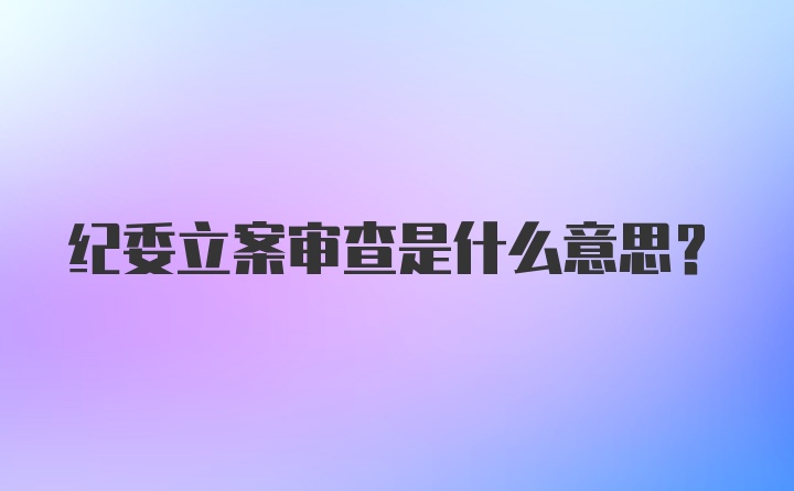 纪委立案审查是什么意思？