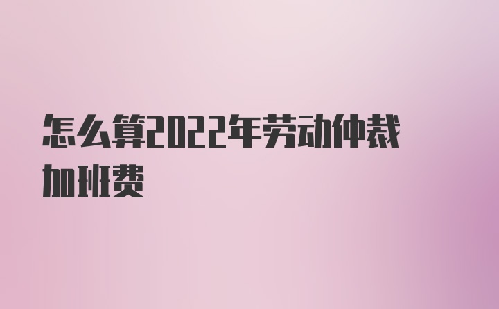 怎么算2022年劳动仲裁加班费