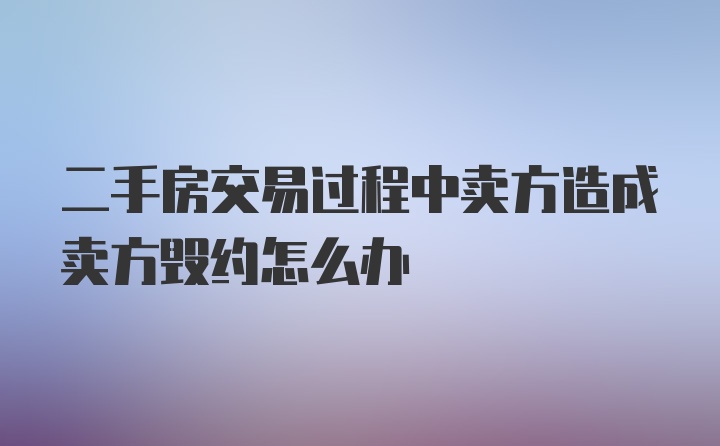 二手房交易过程中卖方造成卖方毁约怎么办