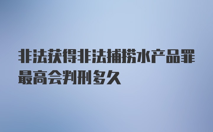 非法获得非法捕捞水产品罪最高会判刑多久