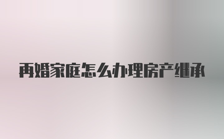 再婚家庭怎么办理房产继承