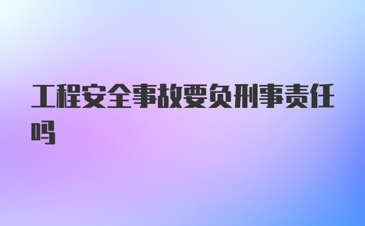 工程安全事故要负刑事责任吗