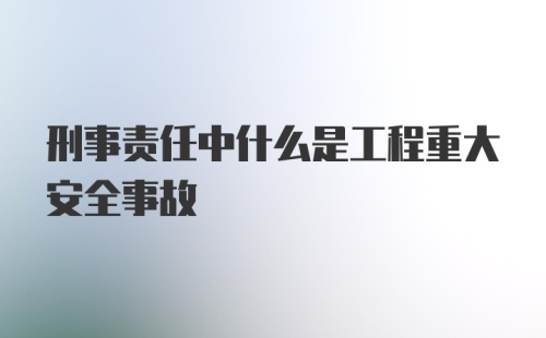 刑事责任中什么是工程重大安全事故