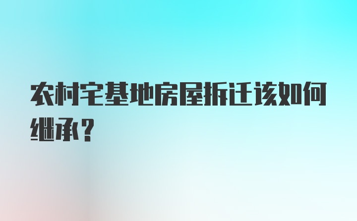 农村宅基地房屋拆迁该如何继承？