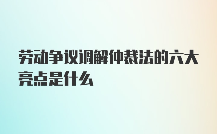 劳动争议调解仲裁法的六大亮点是什么