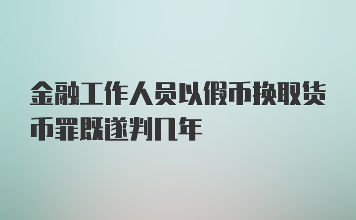 金融工作人员以假币换取货币罪既遂判几年