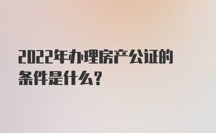 2022年办理房产公证的条件是什么？