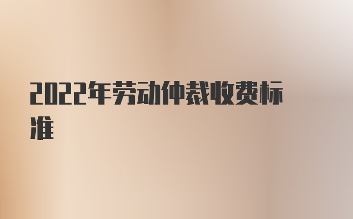 2022年劳动仲裁收费标准