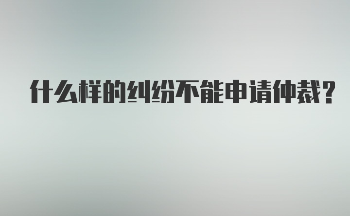 什么样的纠纷不能申请仲裁？