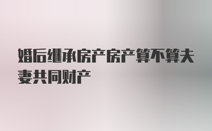 婚后继承房产房产算不算夫妻共同财产