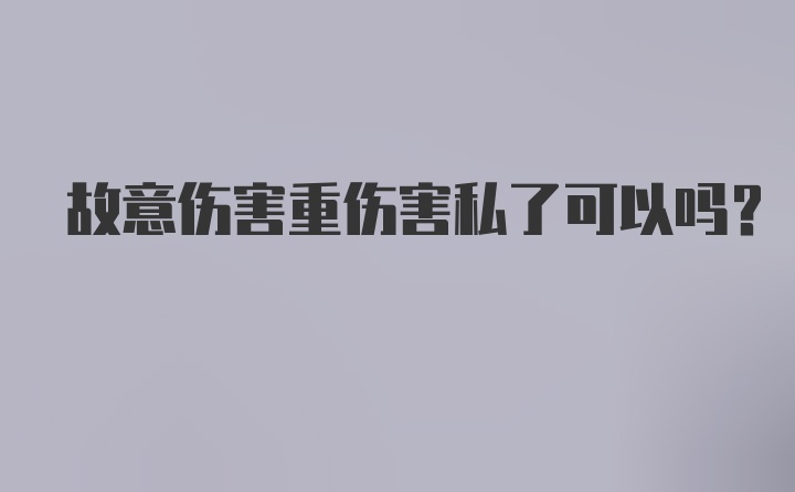 故意伤害重伤害私了可以吗？