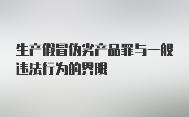 生产假冒伪劣产品罪与一般违法行为的界限