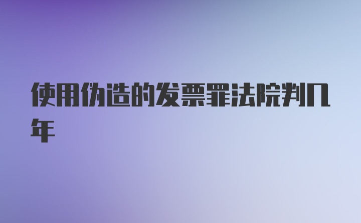 使用伪造的发票罪法院判几年