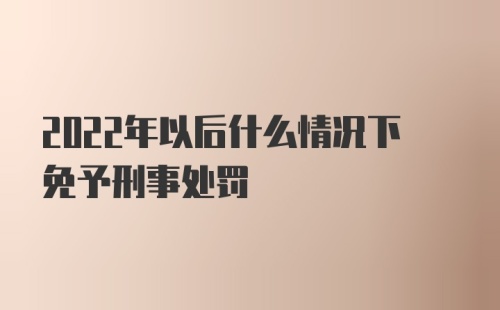 2022年以后什么情况下免予刑事处罚