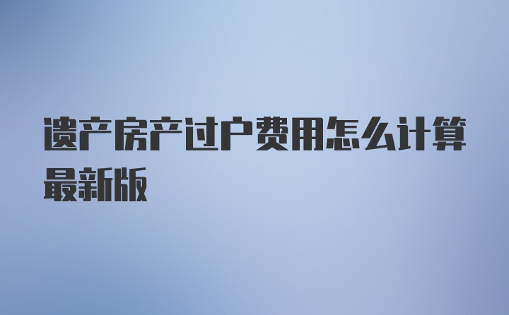 遗产房产过户费用怎么计算最新版