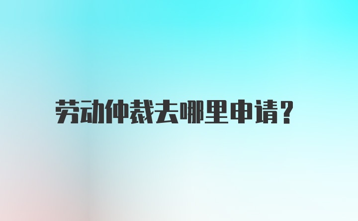 劳动仲裁去哪里申请？