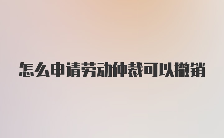 怎么申请劳动仲裁可以撤销