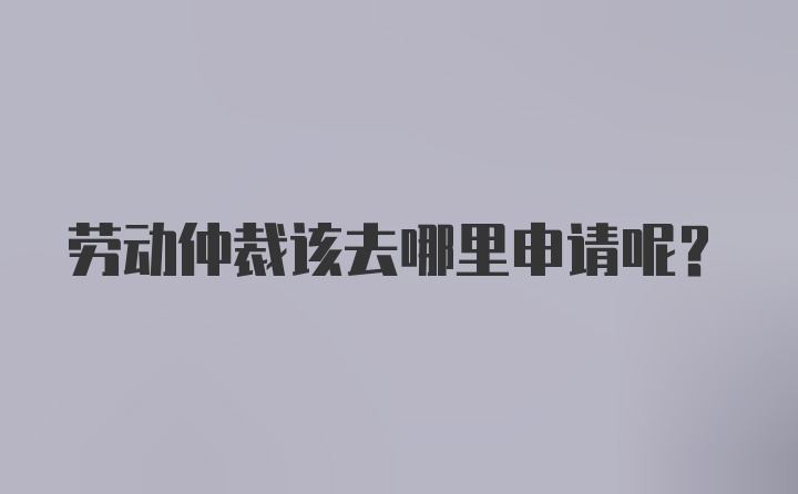 劳动仲裁该去哪里申请呢？