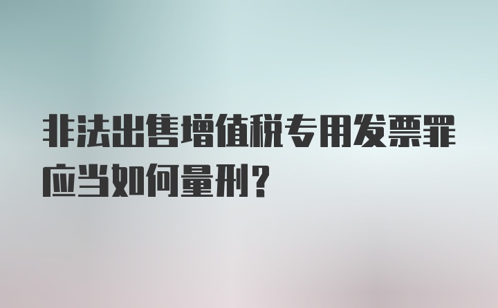 非法出售增值税专用发票罪应当如何量刑？