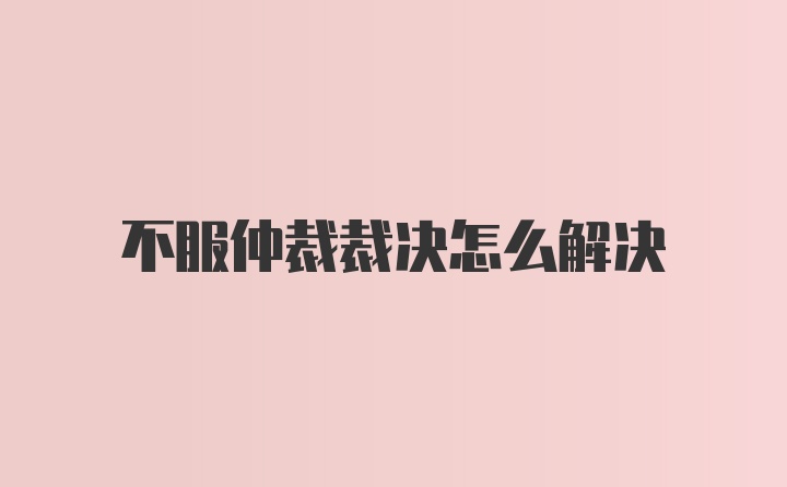 不服仲裁裁决怎么解决