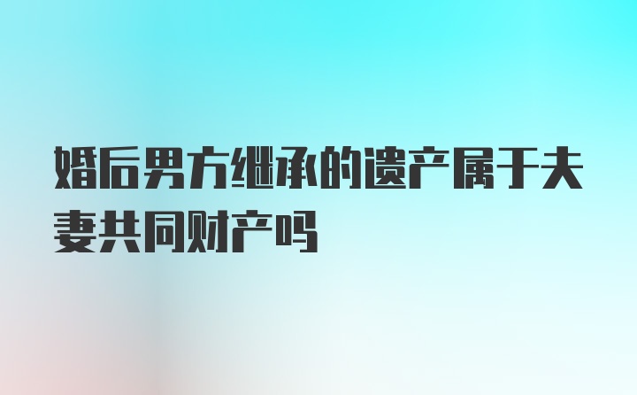 婚后男方继承的遗产属于夫妻共同财产吗