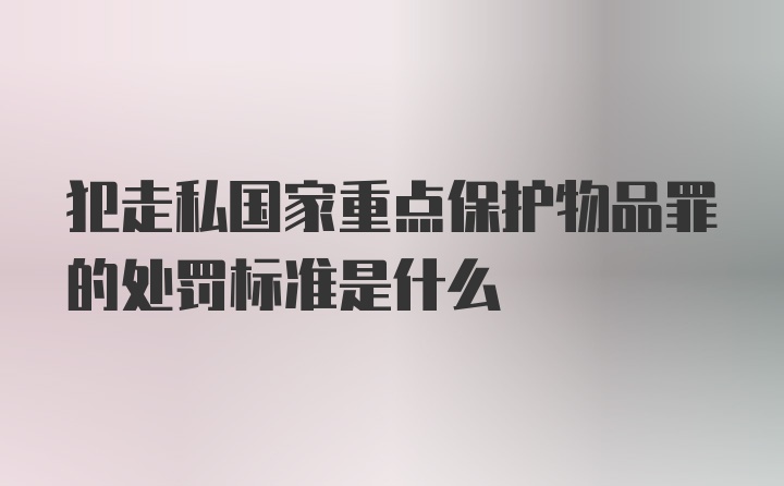 犯走私国家重点保护物品罪的处罚标准是什么