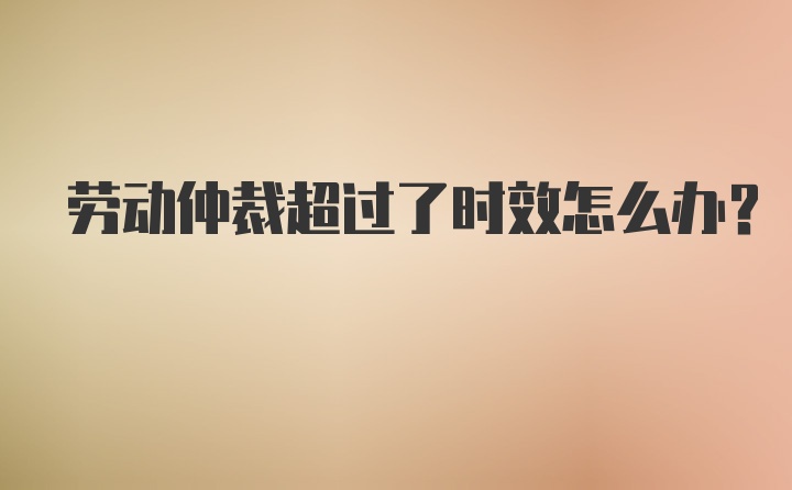 劳动仲裁超过了时效怎么办?