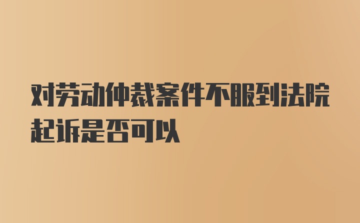 对劳动仲裁案件不服到法院起诉是否可以